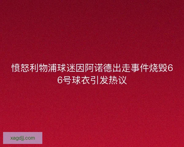 愤怒利物浦球迷因阿诺德出走事件烧毁66号球衣引发热议