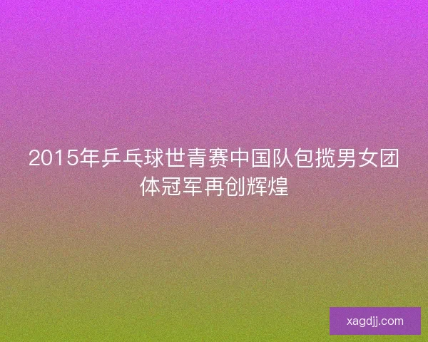 2015年乒乓球世青赛中国队包揽男女团体冠军再创辉煌
