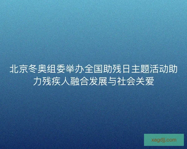 北京冬奥组委举办全国助残日主题活动助力残疾人融合发展与社会关爱