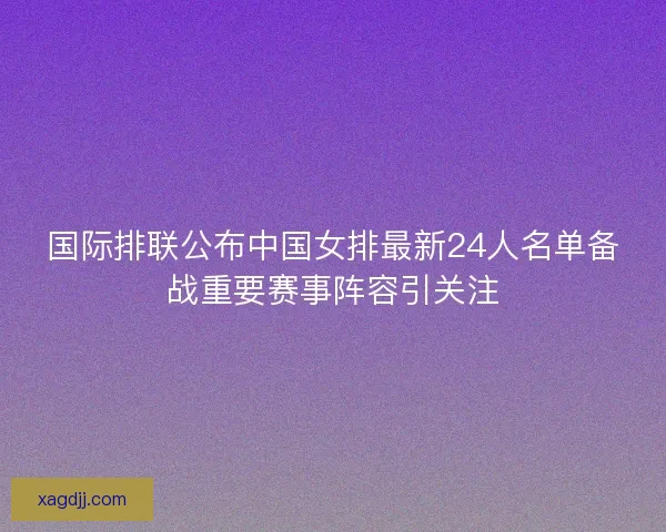 国际排联公布中国女排最新24人名单备战重要赛事阵容引关注