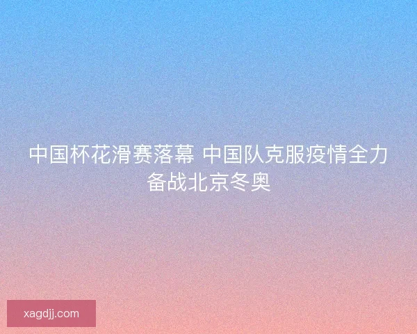 中国杯花滑赛落幕 中国队克服疫情全力备战北京冬奥