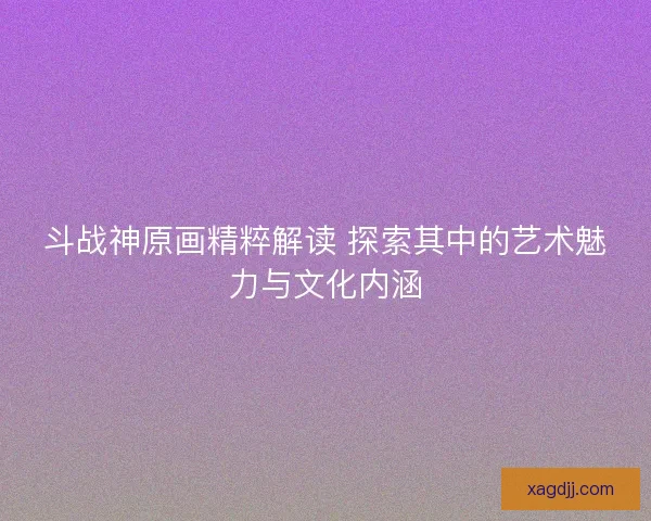 斗战神原画精粹解读 探索其中的艺术魅力与文化内涵