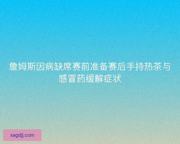詹姆斯因病缺席赛前准备赛后手持热茶与感冒药缓解症状