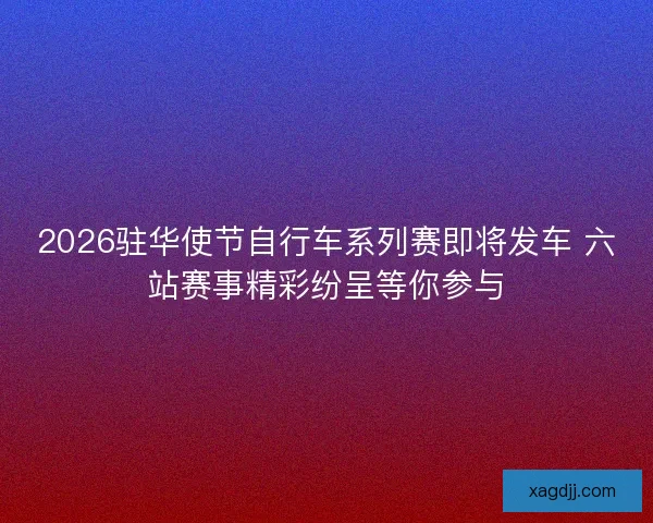 2026驻华使节自行车系列赛即将发车 六站赛事精彩纷呈等你参与