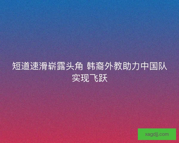 短道速滑崭露头角 韩裔外教助力中国队实现飞跃
