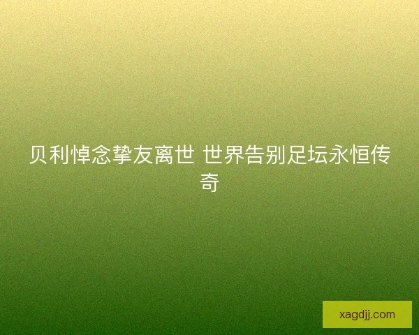 贝利悼念挚友离世 世界告别足坛永恒传奇