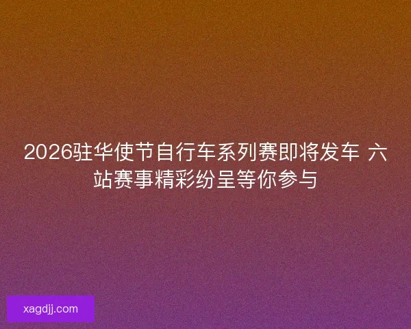 2026驻华使节自行车系列赛即将发车 六站赛事精彩纷呈等你参与