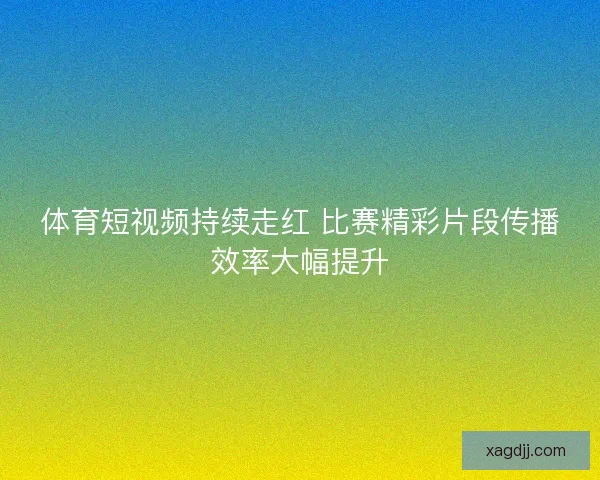 体育短视频持续走红 比赛精彩片段传播效率大幅提升 体育短视频持续走红 比赛精彩片段传播效率大幅提升
