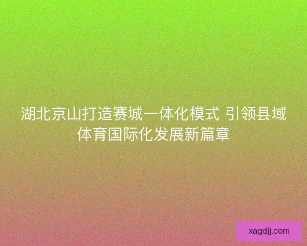 湖北京山打造赛城一体化模式 引领县域体育国际化发展新篇章